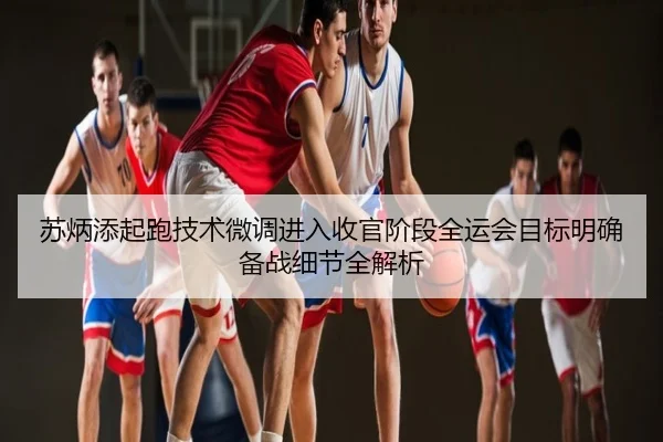 苏炳添起跑技术微调进入收官阶段全运会目标明确备战细节全解析