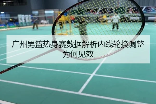 广州男篮热身赛数据解析内线轮换调整为何见效