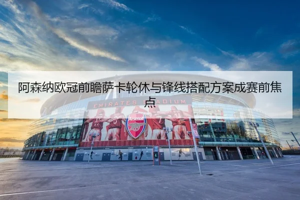 阿森纳欧冠前瞻萨卡轮休与锋线搭配方案成赛前焦点