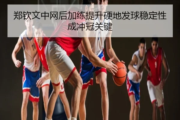 郑钦文中网后加练提升硬地发球稳定性成冲冠关键