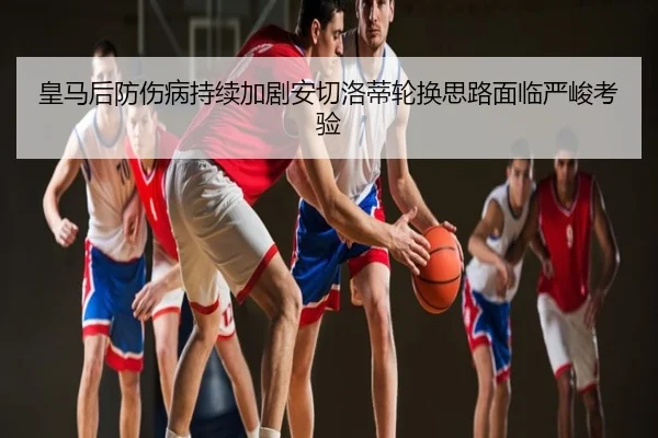 皇马后防伤病持续加剧安切洛蒂轮换思路面临严峻考验